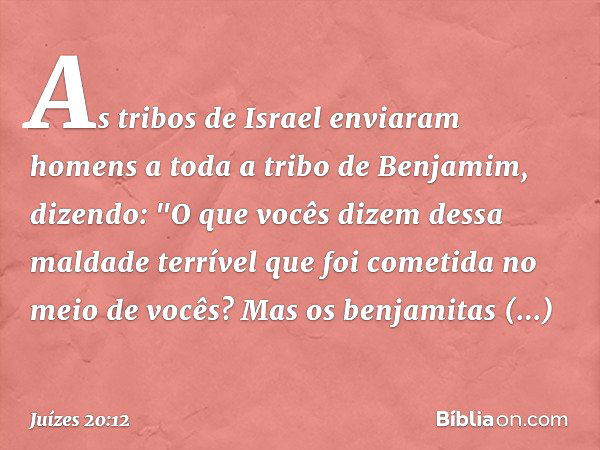 As tribos de Israel enviaram homens a toda a tribo de Benjamim, dizendo: "O que vocês dizem dessa maldade terrível que foi cometida no meio de vocês?
Mas os ben