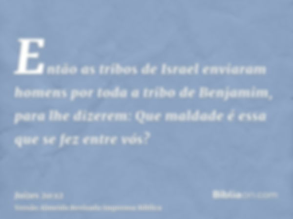 Então as tribos de Israel enviaram homens por toda a tribo de Benjamim, para lhe dizerem: Que maldade é essa que se fez entre vós?