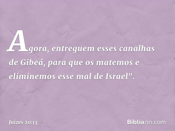 Agora, entreguem esses canalhas de Gibeá, para que os matemos e eliminemos esse mal de Israel". -- Juízes 20:13