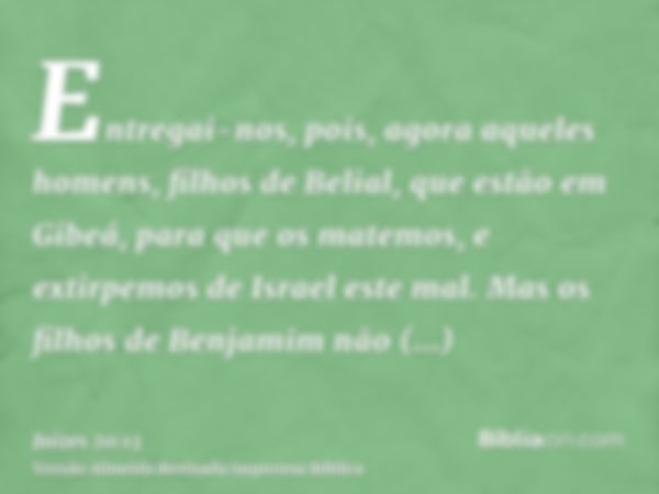 Entregai-nos, pois, agora aqueles homens, filhos de Belial, que estão em Gibeá, para que os matemos, e extirpemos de Israel este mal. Mas os filhos de Benjamim 