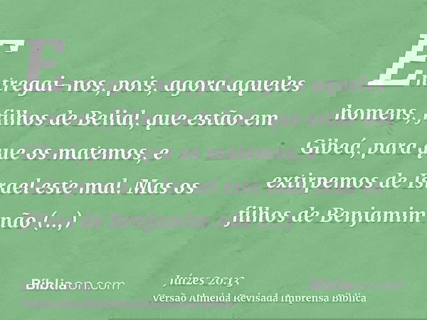 Entregai-nos, pois, agora aqueles homens, filhos de Belial, que estão em Gibeá, para que os matemos, e extirpemos de Israel este mal. Mas os filhos de Benjamim 