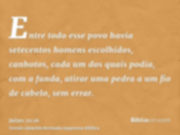 Entre todo esse povo havia setecentos homens escolhidos, canhotos, cada um dos quais podia, com a funda, atirar uma pedra a um fio de cabelo, sem errar.