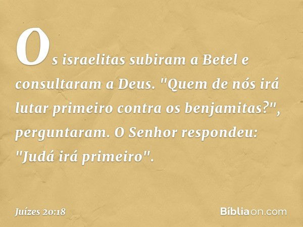 Os israelitas subiram a Betel e consultaram a Deus. "Quem de nós irá lutar primeiro contra os benjamitas?", perguntaram.
O Senhor respondeu: "Judá irá primeiro"