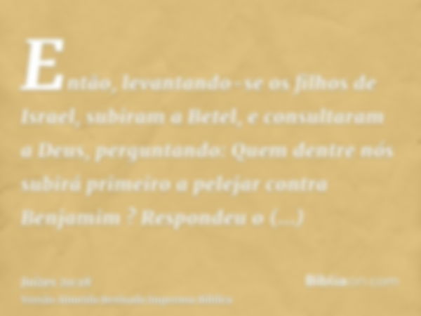 Então, levantando-se os filhos de Israel, subiram a Betel, e consultaram a Deus, perguntando: Quem dentre nós subirá primeiro a pelejar contra Benjamim ? Respon