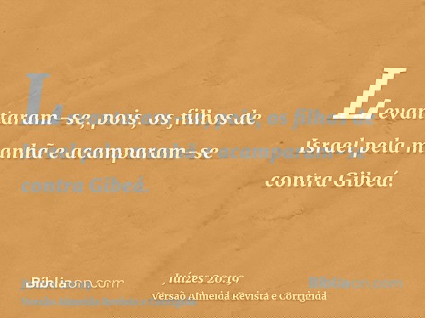 Levantaram-se, pois, os filhos de Israel pela manhã e acamparam-se contra Gibeá.