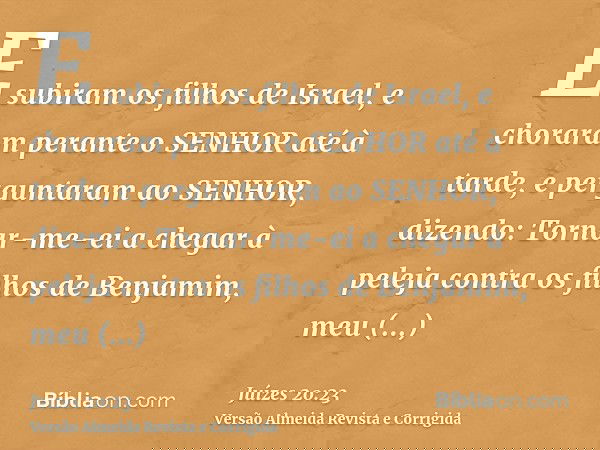 E subiram os filhos de Israel, e choraram perante o SENHOR até à tarde, e perguntaram ao SENHOR, dizendo: Tornar-me-ei a chegar à peleja contra os filhos de Ben