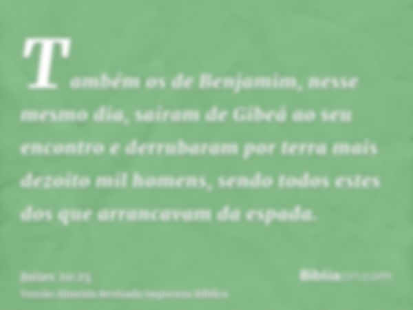 Também os de Benjamim, nesse mesmo dia, saíram de Gibeá ao seu encontro e derrubaram por terra mais dezoito mil homens, sendo todos estes dos que arrancavam da 