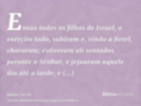 Então todos os filhos de Israel, o exército todo, subiram e, vindo a Betel, choraram; estiveram ali sentados perante o Senhor, e jejuaram aquele dia até a tarde