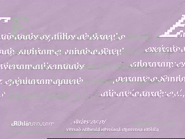 Então todos os filhos de Israel, o exército todo, subiram e, vindo a Betel, choraram; estiveram ali sentados perante o Senhor, e jejuaram aquele dia até a tarde