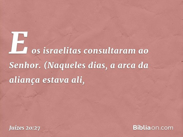 E os israelitas consultaram ao Senhor. (Naqueles dias, a arca da aliança estava ali, -- Juízes 20:27