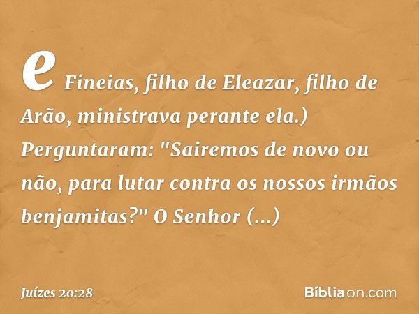 e Fineias, filho de Eleazar, filho de Arão, ministrava perante ela.) Perguntaram: "Sairemos de novo ou não, para lutar contra os nossos irmãos benjamitas?"
O Se