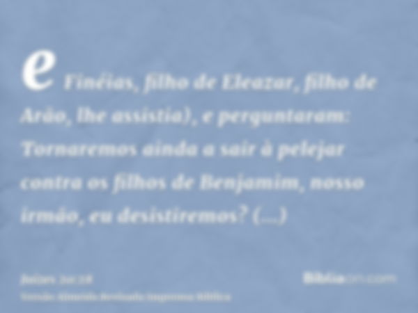 e Finéias, filho de Eleazar, filho de Arão, lhe assistia), e perguntaram: Tornaremos ainda a sair à pelejar contra os filhos de Benjamim, nosso irmão, eu desist