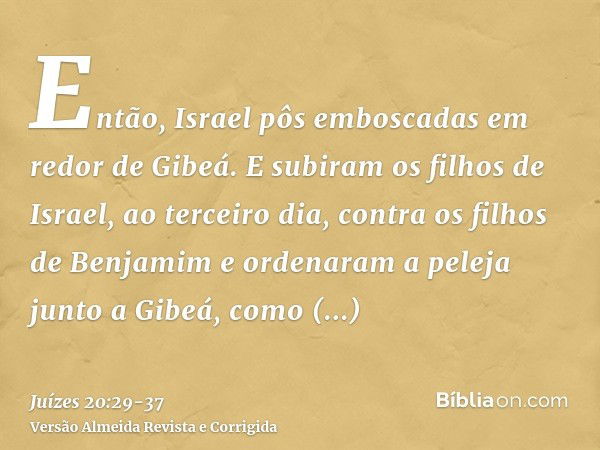 Então, Israel pôs emboscadas em redor de Gibeá.E subiram os filhos de Israel, ao terceiro dia, contra os filhos de Benjamim e ordenaram a peleja junto a Gibeá, 