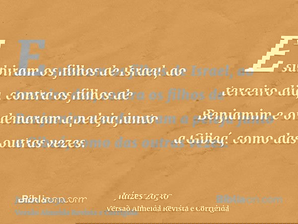 E subiram os filhos de Israel, ao terceiro dia, contra os filhos de Benjamim e ordenaram a peleja junto a Gibeá, como das outras vezes.