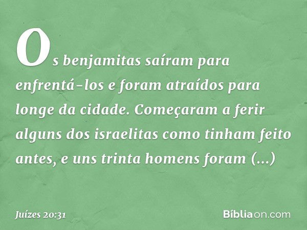 Os benjamitas saíram para enfrentá-los e foram atraídos para longe da cidade. Começaram a ferir alguns dos israelitas como tinham feito antes, e uns trinta home