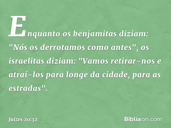 Enquanto os benjamitas diziam: "Nós os derrotamos como antes", os israelitas diziam: "Vamos retirar-nos e atraí-los para longe da cidade, para as estradas". -- 