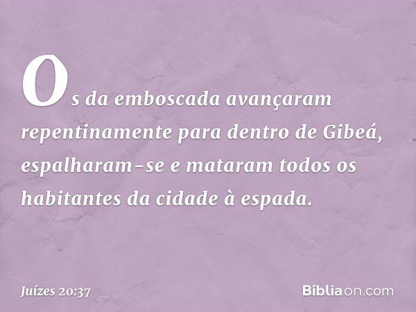 Os da emboscada avançaram repentinamente para dentro de Gibeá, espalharam-se e mataram todos os habitantes da cidade à espada. -- Juízes 20:37