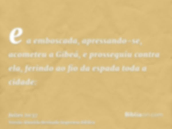 e a emboscada, apressando-se, acometeu a Gibeá, e prosseguiu contra ela, ferindo ao fio da espada toda a cidade: