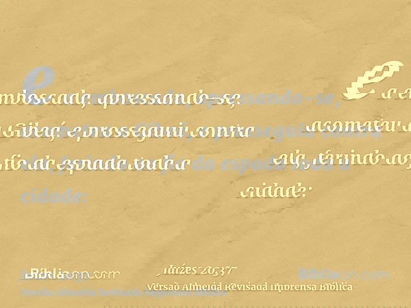 e a emboscada, apressando-se, acometeu a Gibeá, e prosseguiu contra ela, ferindo ao fio da espada toda a cidade: