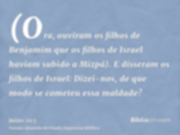 (Ora, ouviram os filhos de Benjamim que os filhos de Israel haviam subido a Mizpá). E disseram os filhos de Israel: Dizei-nos, de que modo se cometeu essa malda