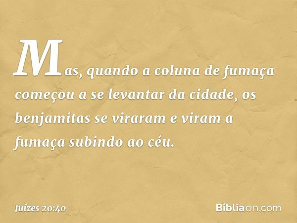 Mas, quando a coluna de fumaça começou a se levantar da cidade, os benjamitas se viraram e viram a fumaça subindo ao céu. -- Juízes 20:40