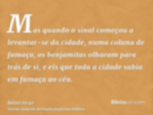 Mas quando o sinal começou a levantar-se da cidade, numa coluna de fumaça, os benjamitas olharam para trás de si, e eis que toda a cidade subia em fumaça ao céu