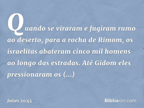 Quando se viraram e fugiram rumo ao deserto, para a rocha de Rimom, os israelitas abateram cinco mil homens ao longo das estradas. Até Gidom eles pressionaram o