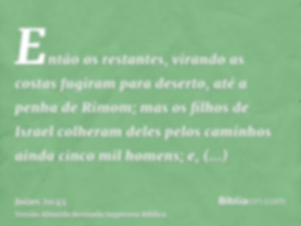 Então os restantes, virando as costas fugiram para deserto, até a penha de Rimom; mas os filhos de Israel colheram deles pelos caminhos ainda cinco mil homens; 