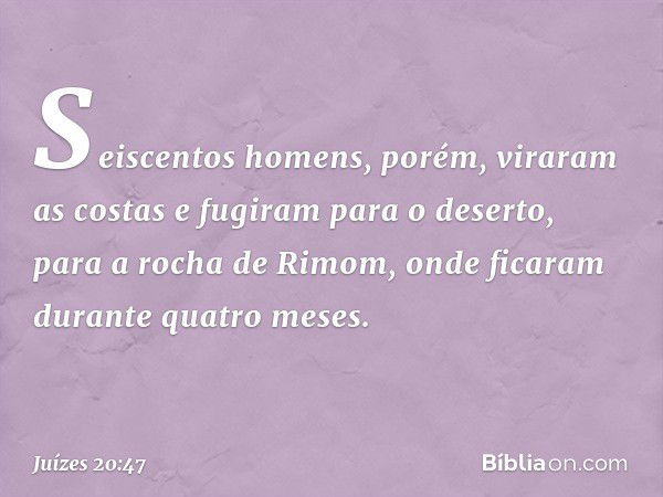 Seiscentos homens, porém, viraram as costas e fugiram para o deserto, para a rocha de Rimom, onde ficaram durante quatro meses. -- Juízes 20:47