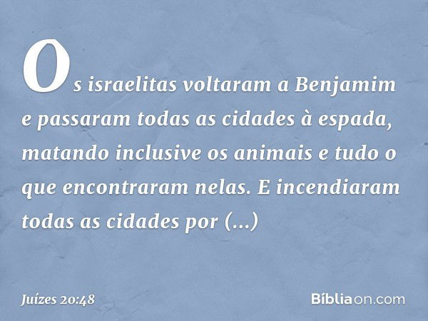 Os israelitas voltaram a Benjamim e passaram todas as cidades à espada, matando inclusive os animais e tudo o que encontraram nelas. E incendiaram todas as cida