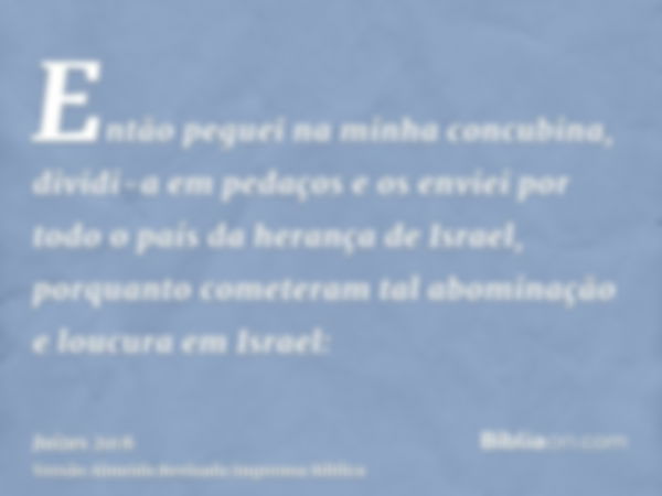 Então peguei na minha concubina, dividi-a em pedaços e os enviei por todo o país da herança de Israel, porquanto cometeram tal abominação e loucura em Israel: