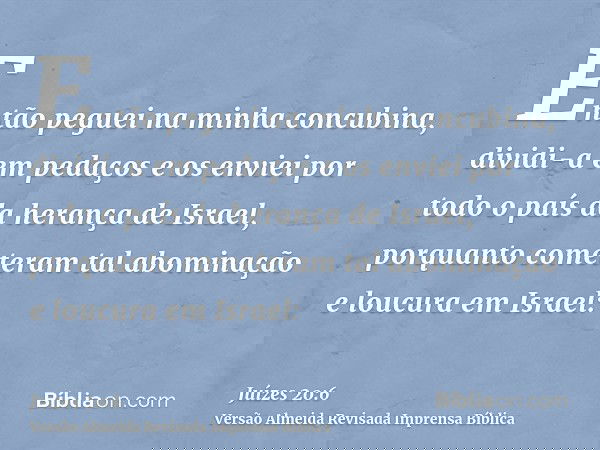 Então peguei na minha concubina, dividi-a em pedaços e os enviei por todo o país da herança de Israel, porquanto cometeram tal abominação e loucura em Israel:
