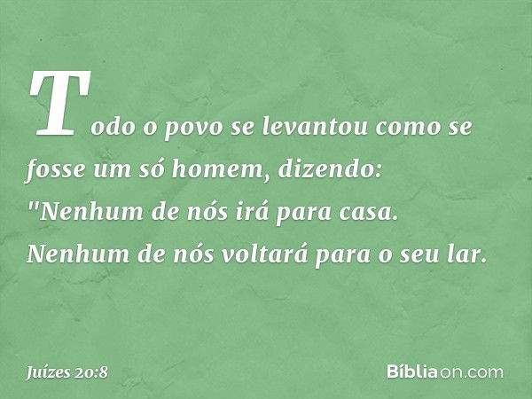 Todo o povo se levantou como se fosse um só homem, dizendo: "Nenhum de nós irá para casa. Nenhum de nós voltará para o seu lar. -- Juízes 20:8