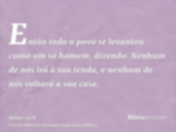 Então todo o povo se levantou como um só homem, dizendo: Nenhum de nós irá à sua tenda, e nenhum de nós voltará a sua casa.