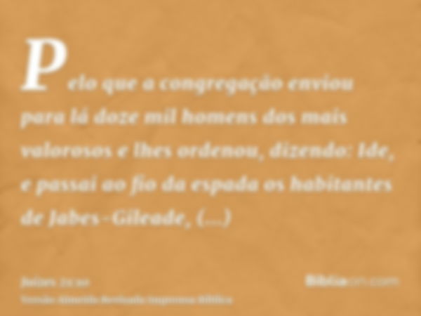 Pelo que a congregação enviou para lá doze mil homens dos mais valorosos e lhes ordenou, dizendo: Ide, e passai ao fio da espada os habitantes de Jabes-Gileade,