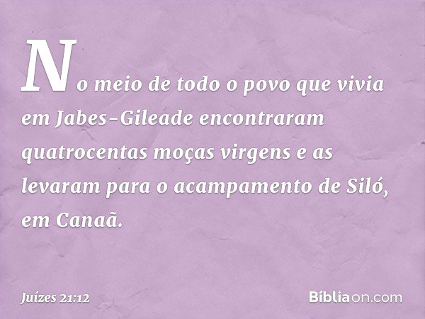 No meio de todo o povo que vivia em Jabes-Gileade encontraram quatrocentas moças virgens e as levaram para o acampamento de Siló, em Canaã. -- Juízes 21:12