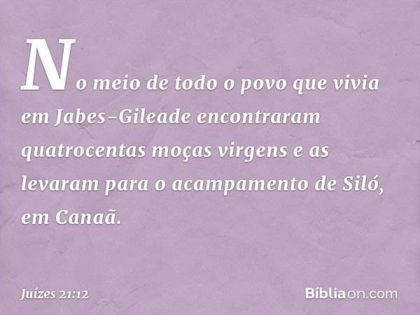 No meio de todo o povo que vivia em Jabes-Gileade encontraram quatrocentas moças virgens e as levaram para o acampamento de Siló, em Canaã. -- Juízes 21:12