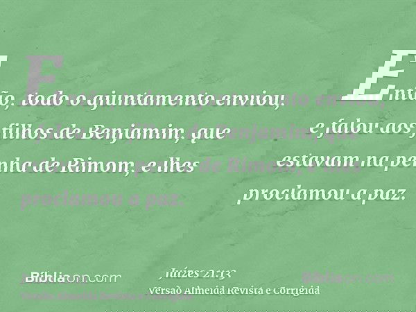 Então, todo o ajuntamento enviou, e falou aos filhos de Benjamim, que estavam na penha de Rimom, e lhes proclamou a paz.