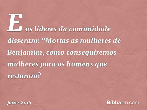 E os líderes da comunidade disseram: "Mortas as mulheres de Benjamim, como conseguiremos mulheres para os homens que restaram? -- Juízes 21:16