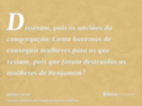 Disseram, pois os anciãos da congregação: Como havemos de conseguir mulheres para os que restam, pois que foram destruídas as mulheres de Benjamim?