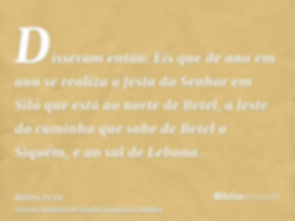 Disseram então: Eis que de ano em ano se realiza a festa do Senhor em Siló que está ao norte de Betel, a leste do caminho que sobe de Betel a Siquém, e ao sul d