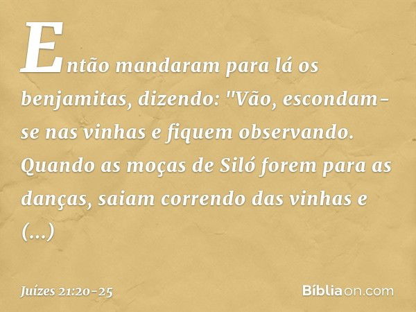 Então mandaram para lá os benjamitas, dizendo: "Vão, escondam-se nas vinhas e fiquem observando. Quando as moças de Siló forem para as danças, saiam correndo da