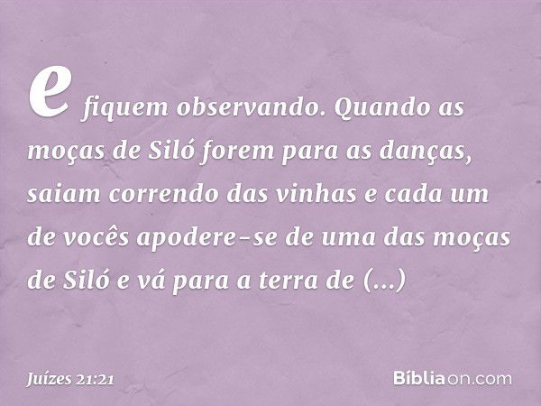 e fiquem observando. Quando as moças de Siló forem para as danças, saiam correndo das vinhas e cada um de vocês apodere-se de uma das moças de Siló e vá para a 