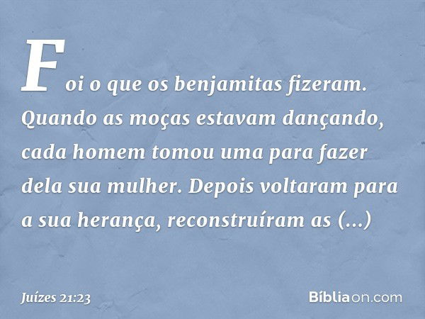 Foi o que os benjamitas fizeram. Quando as moças estavam dançando, cada homem tomou uma para fazer dela sua mulher. Depois voltaram para a sua herança, reconstr