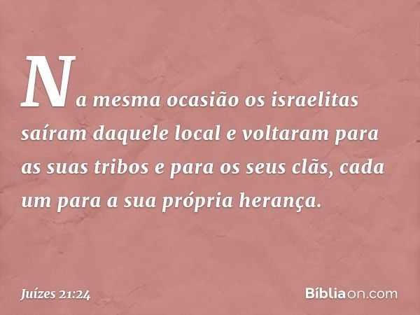 Na mesma ocasião os israelitas saíram daquele local e voltaram para as suas tribos e para os seus clãs, cada um para a sua própria herança. -- Juízes 21:24