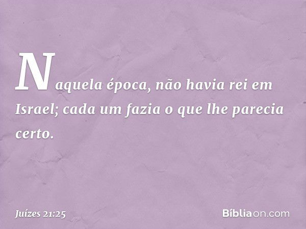 Naquela época, não havia rei em Israel; cada um fazia o que lhe parecia certo. -- Juízes 21:25