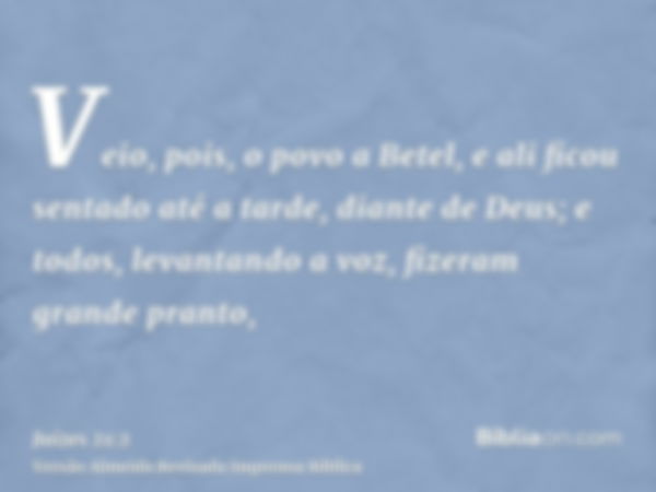 Veio, pois, o povo a Betel, e ali ficou sentado até a tarde, diante de Deus; e todos, levantando a voz, fizeram grande pranto,