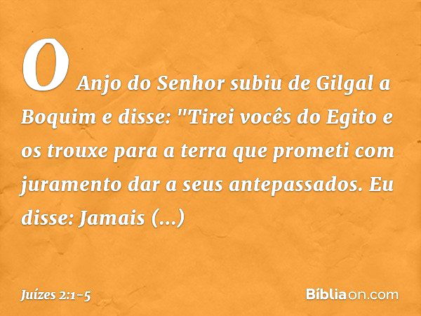 O Anjo do Senhor subiu de Gilgal a Boquim e disse: "Tirei vocês do Egito e os trouxe para a terra que prometi com juramento dar a seus antepassados. Eu disse: J