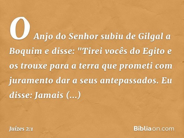 O Anjo do Senhor subiu de Gilgal a Boquim e disse: "Tirei vocês do Egito e os trouxe para a terra que prometi com juramento dar a seus antepassados. Eu disse: J