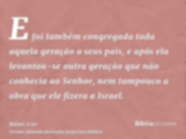 E foi também congregada toda aquela geração a seus pais, e após ela levantou-se outra geração que não conhecia ao Senhor, nem tampouco a obra que ele fizera a I